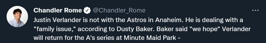 Tweet from Chandler Rome (@Chandler_Rome; Astros beat writer at the Houston Chronicle): "Justin Verlander is not with the Astros in Anaheim. He is dealing with a 'family issue,' according to Dusty Baker. Baker said 'we hope' Verlander will return for the A's series at Minute Maid Park."